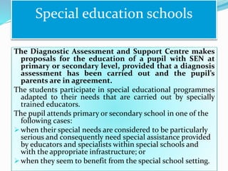 The Diagnostic Assessment and Support Centre makes
proposals for the education of a pupil with SEN at
primary or secondary level, provided that a diagnosis
assessment has been carried out and the pupil’s
parents are in agreement.
The students participate in special educational programmes
adapted to their needs that are carried out by specially
trained educators.
The pupil attends primary or secondary school in one of the
following cases:
 when their special needs are considered to be particularly
serious and consequently need special assistance provided
by educators and specialists within special schools and
with the appropriate infrastructure; or
 when they seem to benefit from the special school setting.
Special education schools
 
