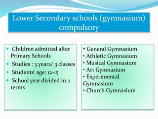  Children admitted after
Primary Schools
 Studies : 3 years/ 3 classes
 Students’ age: 12-15
 School year divided in 2
terms
Lower Secondary schools (gymnasium)
compulsory
• General Gymnasium
• Athletic Gymnasium
• Musical Gymnasium
• Art Gymnasium
• Experimental
Gymnasium
• Church Gymnasium
 