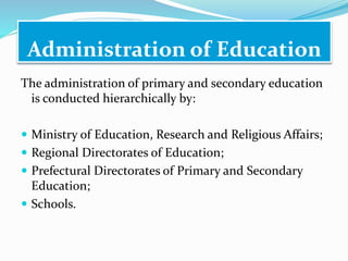 Administration of Education
The administration of primary and secondary education
is conducted hierarchically by:
 Ministry of Education, Research and Religious Affairs;
 Regional Directorates of Education;
 Prefectural Directorates of Primary and Secondary
Education;
 Schools.
 