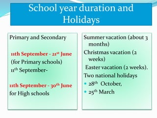 School year duration and
Holidays
Primary and Secondary
11th September - 21st June
(for Primary schools)
11th September-
11th September - 30th June
for High schools
Summer vacation (about 3
months)
Christmas vacation (2
weeks)
Easter vacation (2 weeks).
Two national holidays
 28th October,
 25th March
 