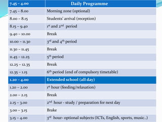 7.45 – 4.00 Daily Programme
7.45 – 8.00 Morning zone (optional)
8.00 – 8.15 Students’ arrival (reception)
8.15 – 9.40 1st and 2nd period
9.40 – 10.00 Break
10.00 – 11.30 3rd and 4th period
11.30 – 11.45 Break
11.45 – 12.25 5th period
12.25 – 12.35 Break
12.35 – 1.15 6th period (end of compulsory timetable)
1.20 – 4.00 Extended school (all day)
1.20 – 2.00 1st hour (feeding/relaxation)
2.00 – 2.15 Break
2.15 – 3.00 2nd hour - study / preparation for next day
3.00 – 3.15 Brake
3.15 – 4.00 3rd hour- optional subjects (ICTs, English, sports, music..)
 