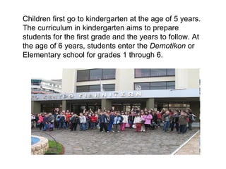 Children first go to kindergarten at the age of 5 years. The curriculum in kindergarten aims to prepare students for the first grade and the years to follow. At the age of 6 years, students enter the  Demotikon  or Elementary school for grades 1 through 6. 