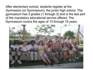 After elementary school, students register at the  Gymnasion  (or Gymnasium), the junior high school. The gymnasium has 3 grades (1 through 3) and is the last part of the mandatory educational service offered. The Gymnasium covers the ages of 13 through 15 years. 