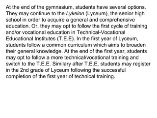 At the end of the gymnasium, students have several options. They may continue to the  Lykeion  (Lyceum), the senior high school in order to acquire a general and comprehensive education. Or, they may opt to follow the first cycle of training and/or vocational education in Technical-Vocational Educational Institutes (T.E.E). In the first year of Lyceum, students follow a common curriculum which aims to broaden their general knowledge. At the end of the first year, students may opt to follow a more technical/vocational training and switch to the T.E.E. Similary after T.E.E. students may register in the 2nd grade of Lyceum following the successful completion of the first year of technical training.  