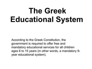 The Greek Educational System   According to the Greek Constitution, the government is required to offer free and mandatory educational services for all children ages 6 to 15 years (in other words, a mandatory 9-year educational system). 