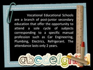 Vocational Educational Schools
are a branch of post-junior secondary
education that offer the opportunity to
attend a sole cycle of subjects
corresponding to a specific manual
profession such as Car Engineering,
Plumbing, Electrics, Refrigerant. The
attendance lasts only 2 years.
 