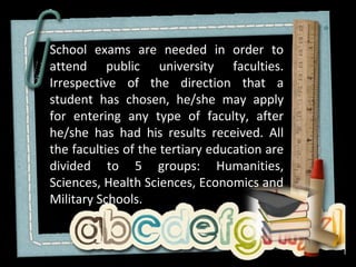 School exams are needed in order to
attend public university faculties.
Irrespective of the direction that a
student has chosen, he/she may apply
for entering any type of faculty, after
he/she has had his results received. All
the faculties of the tertiary education are
divided to 5 groups: Humanities,
Sciences, Health Sciences, Economics and
Military Schools.
 