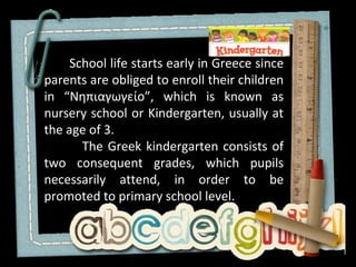 School life starts early in Greece since
parents are obliged to enroll their children
in “Νηπιαγωγείο”, which is known as
nursery school or Kindergarten, usually at
the age of 3.
       The Greek kindergarten consists of
two consequent grades, which pupils
necessarily attend, in order to be
promoted to primary school level.
 