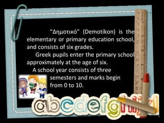 “Δημοτικό” (Demotikon) is the
elementary or primary education school,
and consists of six grades.
   Greek pupils enter the primary school
approximately at the age of six.
  A school year consists of three
        semesters and marks begin
        from 0 to 10.
 