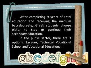 After completing 9 years of total
education and receiving the medium
baccalaureate, Greek students choose
either to stop or continue their
secondary education.
     In the public sector, there are 3
options: Lyceum, Technical Vocational
School and Vocational Educational.
 