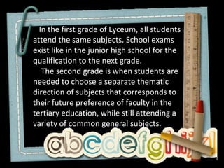 In the first grade of Lyceum, all students
attend the same subjects. School exams
exist like in the junior high school for the
qualification to the next grade.
   The second grade is when students are
needed to choose a separate thematic
direction of subjects that corresponds to
their future preference of faculty in the
tertiary education, while still attending a
variety of common general subjects.
 