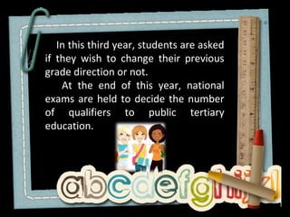 In this third year, students are asked
if they wish to change their previous
grade direction or not.
    At the end of this year, national
exams are held to decide the number
of qualifiers to public tertiary
education.
 