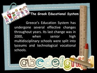 The Greek Educational System

        Greece’s Education System has
undergone several effective changes
throughout years. Its last change was in
2000,        when       senior       high
multidisciplinary schools were split into
lyceums and technological vocational
schools.
 