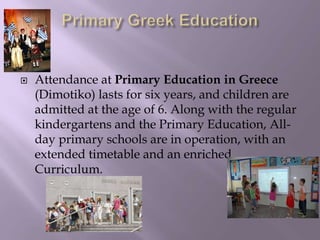  Attendance at Primary Education in Greece
(Dimotiko) lasts for six years, and children are
admitted at the age of 6. Along with the regular
kindergartens and the Primary Education, All-
day primary schools are in operation, with an
extended timetable and an enriched
Curriculum.
 