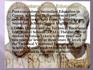 Post-compulsory Secondary Education in
Greece, according to the reform of 1997,
consists of two school types: Unified Upper
Secondary Schools/Senior High Schools
( Eniaia Lykeia) and the Technical Vocational
Educational Schools (EPAL). The duration of
studies in Eniaia Lykeia is three years and
two years (a' level) or three years (b' level) in
the Technical Vocational Educational
Schools. Mutual student transfer from one
type of school to the other is possible.
 