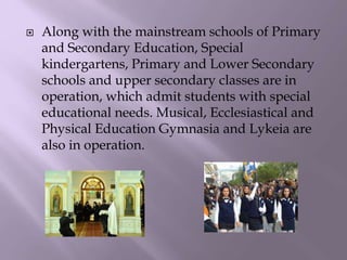  Along with the mainstream schools of Primary
and Secondary Education, Special
kindergartens, Primary and Lower Secondary
schools and upper secondary classes are in
operation, which admit students with special
educational needs. Musical, Ecclesiastical and
Physical Education Gymnasia and Lykeia are
also in operation.
 