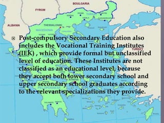  Post-compulsory Secondary Education also
includes the Vocational Training Institutes
(IEK) , which provide formal but unclassified
level of education. These Institutes are not
classified as an educational level, because
they accept both lower secondary school and
upper secondary school graduates according
to the relevant specializations they provide.
 