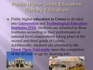  Public higher education in Greece is divided
into Universities and Technological Education
Institutes (TEI). Students are admitted to these
Institutes according to their performance at
national level examinations taking place at the
second and third grade of Lykeio.
Additionally, students are admitted to the
Greek Open University upon the completion
of the 22 year of age by drawing lots.
 