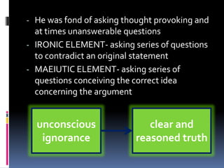 - He was fond of asking thought provoking and
at times unanswerable questions
- IRONIC ELEMENT- asking series of questions
to contradict an original statement
- MAEIUTIC ELEMENT- asking series of
questions conceiving the correct idea
concerning the argument
unconscious
ignorance
clear and
reasoned truth
 