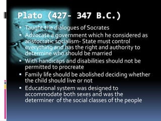  Taught the dialogues of Socrates
 Advocate a government which he considered as
aristocratic socialism- State must control
everything and has the right and authority to
determine who should be married
 With handicaps and disabilities should not be
permitted to procreate
 Family life should be abolished deciding whether
the child should live or not
 Educational system was designed to
accommodate both sexes and was the
determiner of the social classes of the people
 