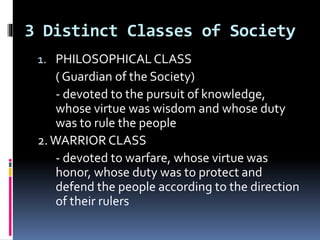 3 Distinct Classes of Society
1. PHILOSOPHICALCLASS
( Guardian of the Society)
- devoted to the pursuit of knowledge,
whose virtue was wisdom and whose duty
was to rule the people
2.WARRIOR CLASS
- devoted to warfare, whose virtue was
honor, whose duty was to protect and
defend the people according to the direction
of their rulers
 