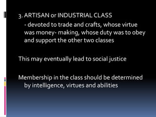 3. ARTISAN or INDUSTRIAL CLASS
- devoted to trade and crafts, whose virtue
was money- making, whose duty was to obey
and support the other two classes
This may eventually lead to social justice
Membership in the class should be determined
by intelligence, virtues and abilities
 
