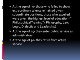  At the age of 30- those who failed to show
extraordinary talents remained given
subordinate positions, those who excelled
were given the highest level of education- “
PhilosophicalTraining” ( Philosophy, Law,
Logic, Dialectic and Leadership)
 At the age of 35- they enter public service as
administrators
 At the age of 50- they retire from active
service
 