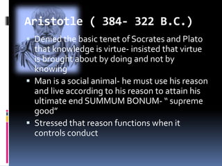 Aristotle ( 384- 322 B.C.)
 Denied the basic tenet of Socrates and Plato
that knowledge is virtue- insisted that virtue
is brought about by doing and not by
knowing
 Man is a social animal- he must use his reason
and live according to his reason to attain his
ultimate end SUMMUM BONUM- “ supreme
good”
 Stressed that reason functions when it
controls conduct
 