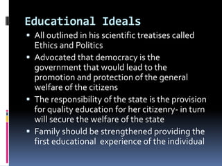 Educational Ideals
 All outlined in his scientific treatises called
Ethics and Politics
 Advocated that democracy is the
government that would lead to the
promotion and protection of the general
welfare of the citizens
 The responsibility of the state is the provision
for quality education for her citizenry- in turn
will secure the welfare of the state
 Family should be strengthened providing the
first educational experience of the individual
 