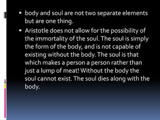  body and soul are not two separate elements
but are one thing.
 Aristotle does not allow for the possibility of
the immortality of the soul.The soul is simply
the form of the body, and is not capable of
existing without the body.The soul is that
which makes a person a person rather than
just a lump of meat!Without the body the
soul cannot exist.The soul dies along with the
body.
 