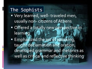 The Sophists
 Very learned, well- traveled men,
usually non- citizens of Athens
 Offered a totally new perspective in
learning
 Emphasized the art of speaking,
taught declamation and oration,
developed grammar and rhetorics as
well as critical and reflective thinking
 