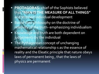  PROTAGORAS- chief of the Sophists believed
that “MAN ISTHE MEASURE OF ALLTHINGS”
and stressed individual development
 Based their philosophy on the doctrine of
relativity of the truth- emphasizing individualism
 Knowledge and truth are both dependent on
judgements by the individual
 The Pythagorean concept of unchanging
mathematical relationship s as the essence of
reality and the Eleatic principle that nature obeys
laws of permanent being , that the laws of
physics are permanent
 