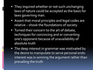  They inquired whether or not such unchanging
laws of nature could be accepted as the basis for
laws governing man.
 Assert that moral principles and legal codes are
relative – shook the foundations of society
 Turned their concern to the art of debate,
techniques for convincing and or converting
one’s opponent because of unavailability of
absolute truth
 The deep interest in grammar was motivated by
the desire to manipulate to serve personal ends-
interest was in winning the argument rather than
prevailing the truth
 