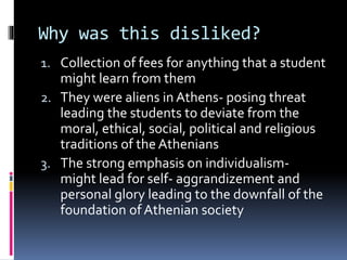 Why was this disliked?
1. Collection of fees for anything that a student
might learn from them
2. They were aliens in Athens- posing threat
leading the students to deviate from the
moral, ethical, social, political and religious
traditions of the Athenians
3. The strong emphasis on individualism-
might lead for self- aggrandizement and
personal glory leading to the downfall of the
foundation of Athenian society
 