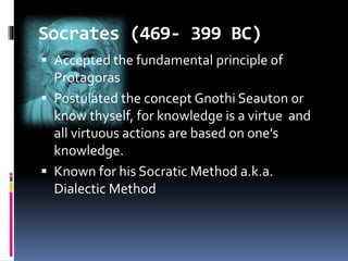 Socrates (469- 399 BC)
 Accepted the fundamental principle of
Protagoras
 Postulated the concept Gnothi Seauton or
know thyself, for knowledge is a virtue and
all virtuous actions are based on one’s
knowledge.
 Known for his Socratic Method a.k.a.
Dialectic Method
 