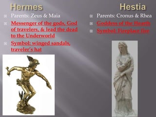 Parents: Zeus & Maia
 Messenger of the gods, God
of travelers, & lead the dead
to the Underworld
 Symbol: winged sandals,
traveler’s hat
 Parents: Cronus & Rhea
 Goddess of the Hearth
 Symbol: Fireplace fire
 