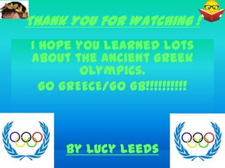 Thank You For Watching !
I hope you learned lots
about the Ancient Greek
        Olympics.
  GO GREECE/GO GB!!!!!!!!!!



     By Lucy Leeds
 