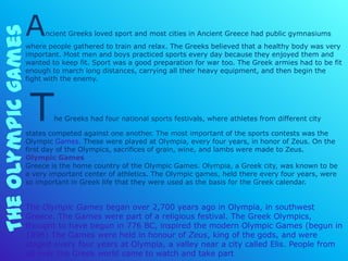 The Olympic games
                    A    ncient Greeks loved sport and most cities in Ancient Greece had public gymnasiums
                    where people gathered to train and relax. The Greeks believed that a healthy body was very
                    important. Most men and boys practiced sports every day because they enjoyed them and
                    wanted to keep fit. Sport was a good preparation for war too. The Greek armies had to be fit
                    enough to march long distances, carrying all their heavy equipment, and then begin the
                    fight with the enemy.




                     T      he Greeks had four national sports festivals, where athletes from different city

                    states competed against one another. The most important of the sports contests was the
                    Olympic Games. These were played at Olympia, every four years, in honor of Zeus. On the
                    first day of the Olympics, sacrifices of grain, wine, and lambs were made to Zeus.
                    Olympic Games
                    Greece is the home country of the Olympic Games. Olympia, a Greek city, was known to be
                    a very important center of athletics. The Olympic games, held there every four years, were
                    so important in Greek life that they were used as the basis for the Greek calendar.


                    The Olympic Games began over 2,700 years ago in Olympia, in southwest
                    Greece. The Games were part of a religious festival. The Greek Olympics,
                    thought to have begun in 776 BC, inspired the modern Olympic Games (begun in
                    1896) The Games were held in honour of Zeus, king of the gods, and were
                    staged every four years at Olympia, a valley near a city called Elis. People from
                    all over the Greek world came to watch and take part
 