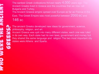 Who were the ancient   The earliest Greek civilizations thrived nearly 4,000 years ago. The
                       Ancient Greeks lived in Greece and the countries that we now call
                       Bulgaria and Turkey.
                       The Ancient Greece empire spread over Europe as far as France in the
                       East. The Greek Empire was most powerful between    2000 BC and
                       146 BC
     Greeks?

                       The ancient Greeks developed new ideas for government, science,
                       philosophy, religion, and art.
                       Ancient Greece was split into many different states, each one was ruled
                       in its own way. Each state had its own laws, government and money but
                       they shared the same language and religion The two most important city
                       states were Athens and Sparta.
 