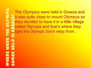 Where were the Olympic
Games held in Greece?The Olympics were held in Greece and
                     it was quite close to mount Olympus so
                     they decided to have it in a little village
                     called Olympia and that’s where they
                     light the Olympic torch relay from .
 