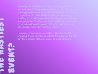Probably the pankration or all-in wrestling was the
               nastiest event. There were hardly any rules. Biting and
               poking people's eyes were officially banned, but some
               competitors did both! While it does not seem very
The nastiest
               sporting to us, all-in wrestling was very popular. Boxing
               was tough too. The fighters wore leather gloves and a
               boxer was allowed to go on hitting his opponent even
               after he'd knocked him to the ground!

               However, cheating was punished. Anyone caught
               cheating, trying to bribe an athlete for instance, had to
               pay for a bronze statue of Zeus, as a punishment.
event?
 