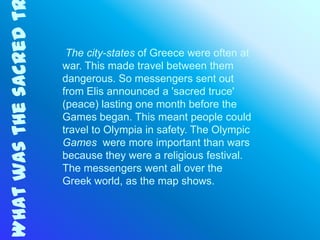 What was the sacred t
                         The city-states of Greece were often at
                        war. This made travel between them
                        dangerous. So messengers sent out
                        from Elis announced a 'sacred truce'
                        (peace) lasting one month before the
                        Games began. This meant people could
                        travel to Olympia in safety. The Olympic
                        Games were more important than wars
                        because they were a religious festival.
                        The messengers went all over the
                        Greek world, as the map shows.
 