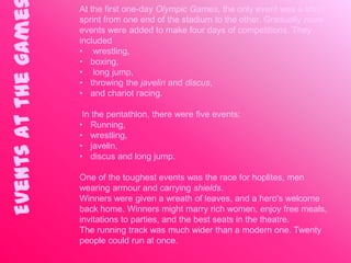 At the first one-day Olympic Games, the only event was a short
Events at the game   sprint from one end of the stadium to the other. Gradually more
                     events were added to make four days of competitions. They
                     included
                     • wrestling,
                     • boxing,
                     • long jump,
                     • throwing the javelin and discus,
                     • and chariot racing.

                      In the pentathlon, there were five events:
                     • Running,
                     • wrestling,
                     • javelin,
                     • discus and long jump.

                     One of the toughest events was the race for hoplites, men
                     wearing armour and carrying shields.
                     Winners were given a wreath of leaves, and a hero's welcome
                     back home. Winners might marry rich women, enjoy free meals,
                     invitations to parties, and the best seats in the theatre.
                     The running track was much wider than a modern one. Twenty
                     people could run at once.
 