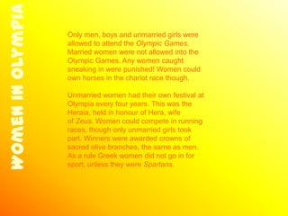 Women in Olympia
                   Only men, boys and unmarried girls were
                   allowed to attend the Olympic Games.
                   Married women were not allowed into the
                   Olympic Games. Any women caught
                   sneaking in were punished! Women could
                   own horses in the chariot race though.

                   Unmarried women had their own festival at
                   Olympia every four years. This was the
                   Heraia, held in honour of Hera, wife
                   of Zeus. Women could compete in running
                   races, though only unmarried girls took
                   part. Winners were awarded crowns of
                   sacred olive branches, the same as men.
                   As a rule Greek women did not go in for
                   sport, unless they were Spartans.
 