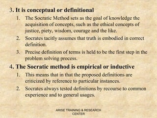 3. It is conceptual or definitional
1. The Socratic Method sets as the goal of knowledge the
acquisition of concepts, such as the ethical concepts of
justice, piety, wisdom, courage and the like.
2. Socrates tacitly assumes that truth is embodied in correct
definition.
3. Precise definition of terms is held to be the first step in the
problem solving process.
4. The Socratic method is empirical or inductive
1. This means that in that the proposed definitions are
criticized by reference to particular instances.
2. Socrates always tested definitions by recourse to common
experience and to general usages.
ARISE TRAINING & RESEARCH
CENTER
 