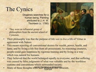 The Cynics
• They were an influential group of
philosophers from the ancient school of
Cynicism.
• Their philosophy was that the purpose of life was to live a life of Virtue in
agreement with Nature.
• This meant rejecting all conventional desires for wealth, power, health, and
fame, and by living a life free from all possessions. As reasoning creatures,
people could gain happiness by rigorous training and by living in a way
which was natural for humans.
• They believed that the world belonged equally to everyone, and that suffering
was caused by false judgments of what was valuable and by the worthless
customs and conventions which surrounded society.
• Many of these thoughts were later absorbed into Stoicism.
Diogenes searches for a
human being. Painting
attributed to J. H. W.
Tischbein (c. 1780)
ARISE TRAINING & RESEARCH
CENTER
 