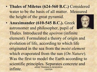 • Thales of Miletus (624-560 B.C.) Considered
water to be the basis of all matter. Measured
the height of the great pyramid.
• Anaximander (610-545 B.C.). Greek
astronomer and philosopher, pupil of
Thales. Introduced the apeiron (infinite
element). Formulated a theory of origin and
evolution of life, according to which life
originated in the sea from the moist element
which evaporated from the sun (On Nature).
Was the first to model the Earth according to
scientific principles. Separates concrete and
infinte.
ARISE TRAINING & RESEARCH
CENTER
 