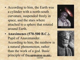 • According to him, the Earth was
a cylinder with a north-south
curvature, suspended freely in
space, and the stars where
attached to a sphere that rotated
around Earth.
• Anaximenes (570-500 B.C.).
Pupil of Anaximander.
According to him, the rainbow is
a natural phenomenon, rather
than the work of a god. Basic
principle of the universe is air.ARISE TRAINING & RESEARCH
CENTER
 