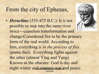 From the city of Ephesus,
• Heraclitus (535-475 B.C.): It is not
possible to step into the same river
twice—ceaseless transformation and
changeConsidered fire to be the primary
form of the real world. According to
him, everything is in the process of flux
(panta rhei). Everything fights against
the other (almost Ying and Yang)
Known as the obscure: God is day and
night winter and summer war and peace.ARISE TRAINING & RESEARCH
CENTER
 