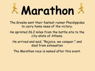 Marathon The Greeks sent their fastest runner Pheidippides to carry home news of the victory. He sprinted 26.2 miles from the battle site to the city-state of Athens. He arrived and said, “Rejoice, we conquer,” and died from exhaustion The Marathon race is named after this event. 